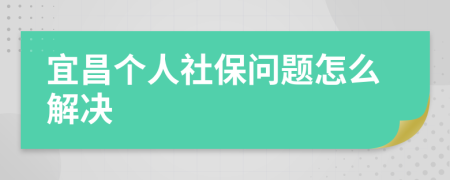 宜昌个人社保问题怎么解决