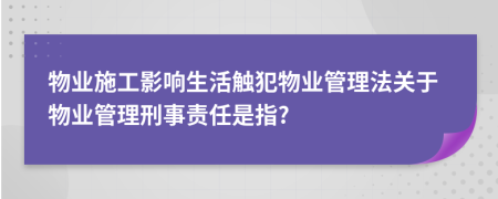 物业施工影响生活触犯物业管理法关于物业管理刑事责任是指?