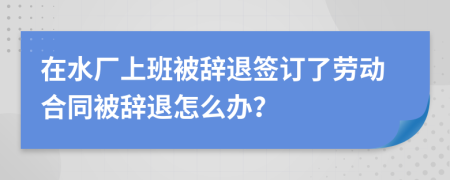 在水厂上班被辞退签订了劳动合同被辞退怎么办？