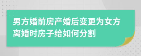 男方婚前房产婚后变更为女方离婚时房子给如何分割