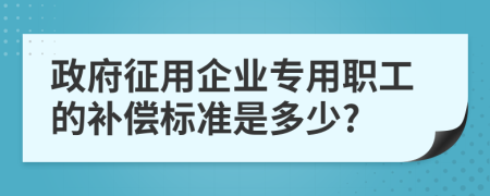 政府征用企业专用职工的补偿标准是多少?