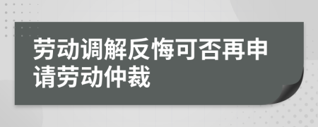 劳动调解反悔可否再申请劳动仲裁