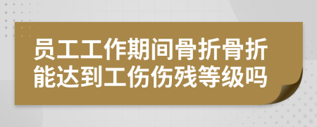 员工工作期间骨折骨折能达到工伤伤残等级吗