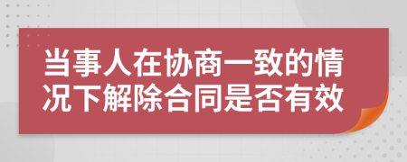 当事人在协商一致的情况下解除合同是否有效