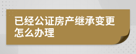 已经公证房产继承变更怎么办理