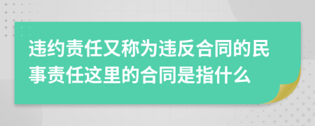 违约责任又称为违反合同的民事责任这里的合同是指什么