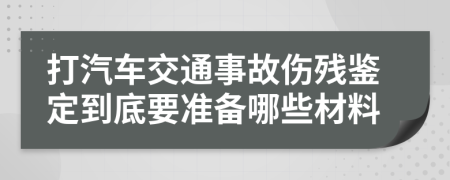 打汽车交通事故伤残鉴定到底要准备哪些材料