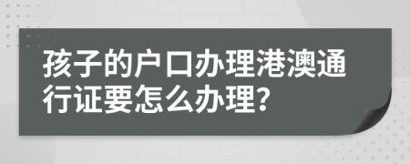 孩子的户口办理港澳通行证要怎么办理？