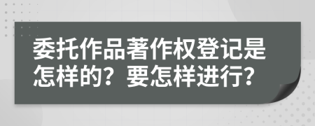 委托作品著作权登记是怎样的？要怎样进行？