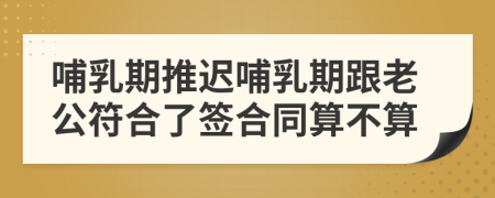 哺乳期推迟哺乳期跟老公符合了签合同算不算