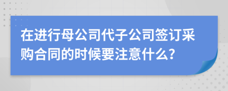 在进行母公司代子公司签订采购合同的时候要注意什么？