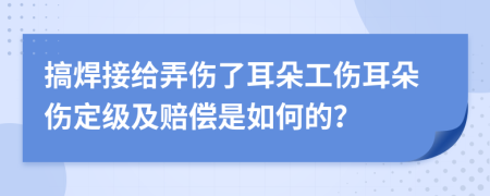 搞焊接给弄伤了耳朵工伤耳朵伤定级及赔偿是如何的？