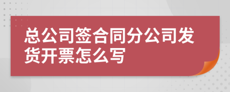 总公司签合同分公司发货开票怎么写