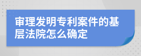 审理发明专利案件的基层法院怎么确定