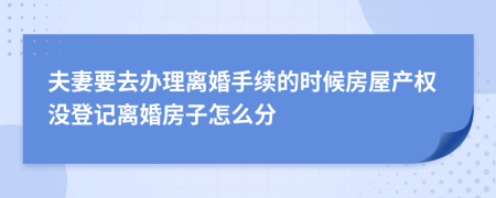 夫妻要去办理离婚手续的时候房屋产权没登记离婚房子怎么分