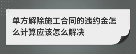 单方解除施工合同的违约金怎么计算应该怎么解决