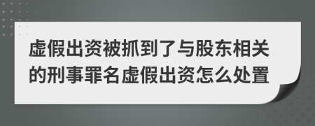 虚假出资被抓到了与股东相关的刑事罪名虚假出资怎么处置