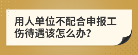 用人单位不配合申报工伤待遇该怎么办？