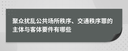 聚众扰乱公共场所秩序、交通秩序罪的主体与客体要件有哪些