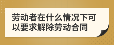 劳动者在什么情况下可以要求解除劳动合同