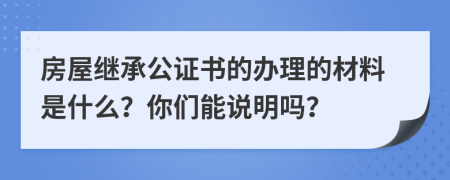 房屋继承公证书的办理的材料是什么？你们能说明吗？