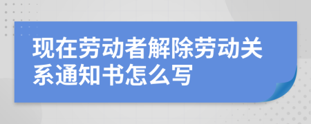 现在劳动者解除劳动关系通知书怎么写