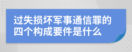 过失损坏军事通信罪的四个构成要件是什么