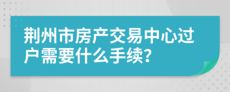 荆州市房产交易中心过户需要什么手续？