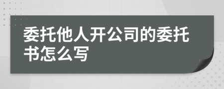 委托他人开公司的委托书怎么写