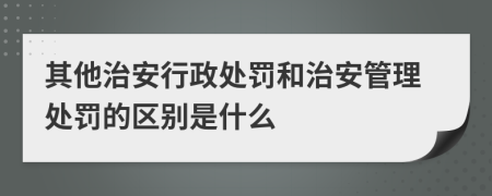 其他治安行政处罚和治安管理处罚的区别是什么