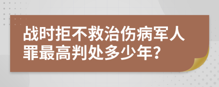 战时拒不救治伤病军人罪最高判处多少年？