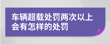 车辆超载处罚两次以上会有怎样的处罚