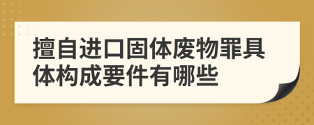 擅自进口固体废物罪具体构成要件有哪些