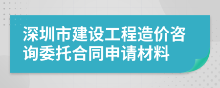 深圳市建设工程造价咨询委托合同申请材料