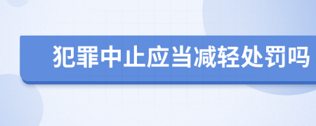 犯罪中止应当减轻处罚吗