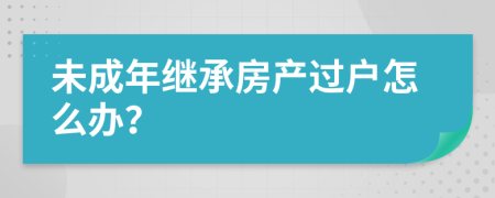 未成年继承房产过户怎么办？