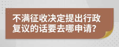 不满征收决定提出行政复议的话要去哪申请？