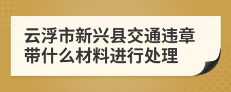 云浮市新兴县交通违章带什么材料进行处理