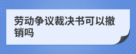 劳动争议裁决书可以撤销吗