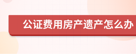 公证费用房产遗产怎么办