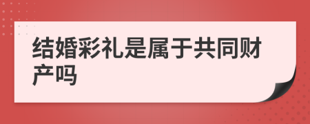 结婚彩礼是属于共同财产吗