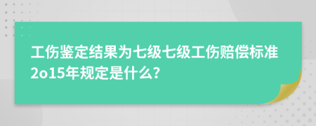 工伤鉴定结果为七级七级工伤赔偿标准2o15年规定是什么？