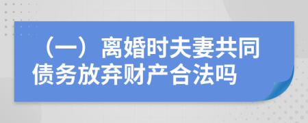 （一）离婚时夫妻共同债务放弃财产合法吗