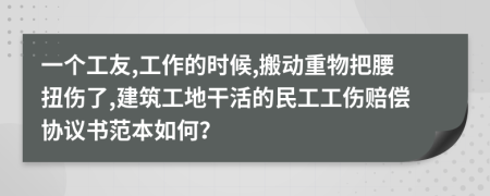 一个工友,工作的时候,搬动重物把腰扭伤了,建筑工地干活的民工工伤赔偿协议书范本如何？