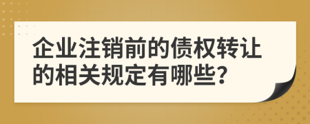 企业注销前的债权转让的相关规定有哪些？