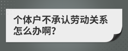 个体户不承认劳动关系怎么办啊？