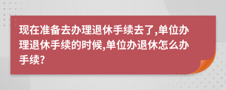 现在准备去办理退休手续去了,单位办理退休手续的时候,单位办退休怎么办手续?