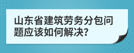 山东省建筑劳务分包问题应该如何解决？