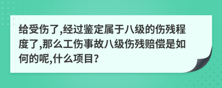 给受伤了,经过鉴定属于八级的伤残程度了,那么工伤事故八级伤残赔偿是如何的呢,什么项目？