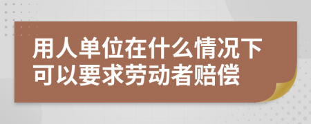 用人单位在什么情况下可以要求劳动者赔偿